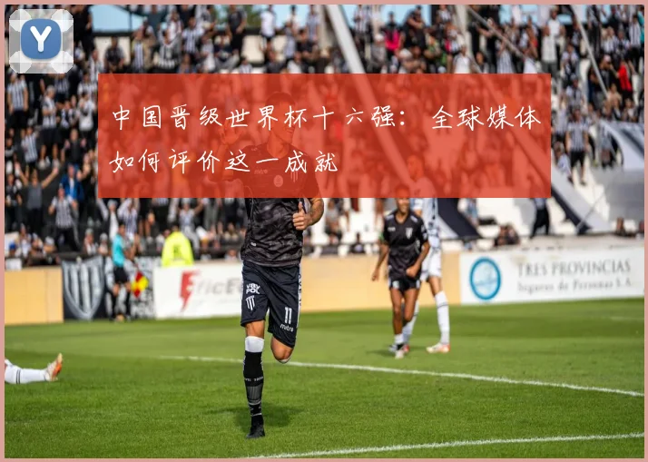 中国晋级世界杯十六强:全球媒体如何评价这一成就