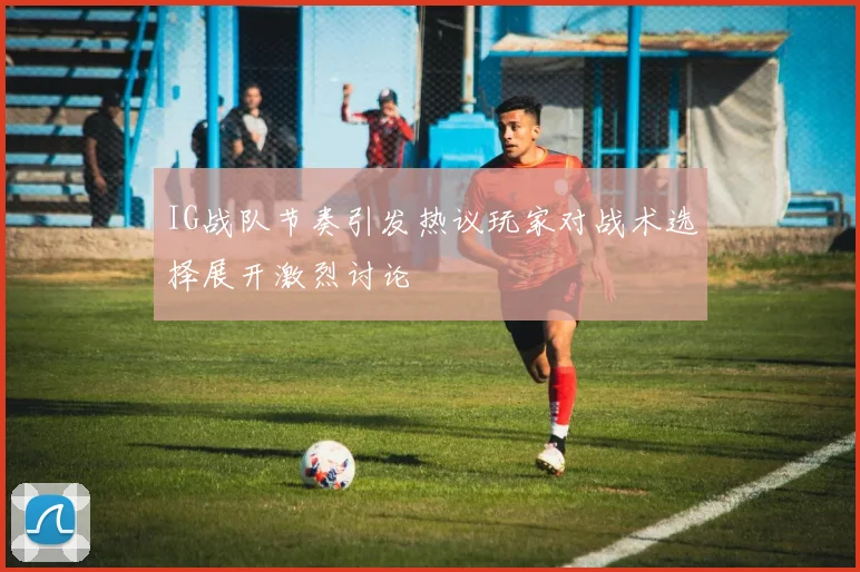 IG战队节奏引发热议玩家对战术选择展开激烈讨论