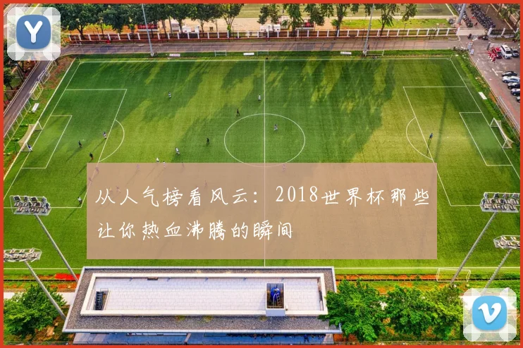 从人气榜看风云：2018世界杯那些让你热血沸腾的瞬间