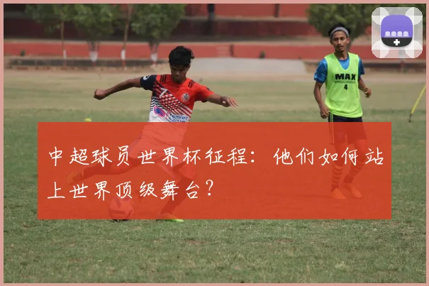 中超球员世界杯征程：他们如何站上世界顶级舞台？
