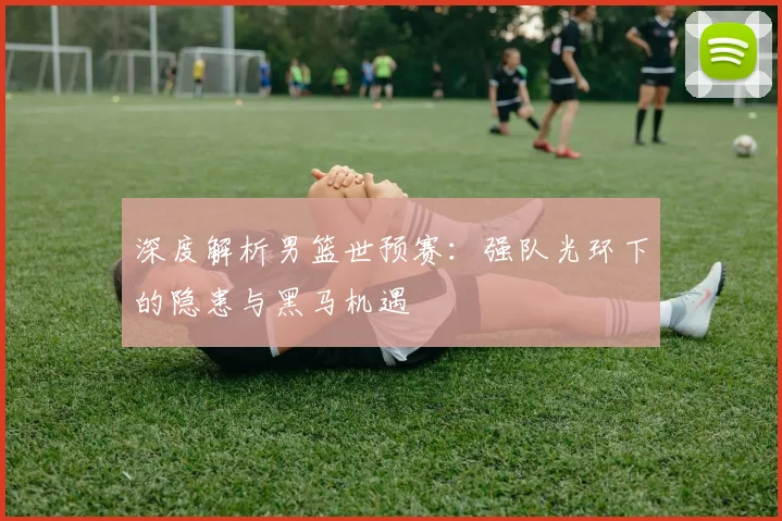 深度解析男篮世预赛：强队光环下的隐患与黑马机遇