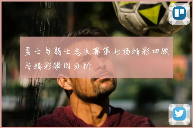 勇士与骑士总决赛第七场精彩回顾与精彩瞬间分析
