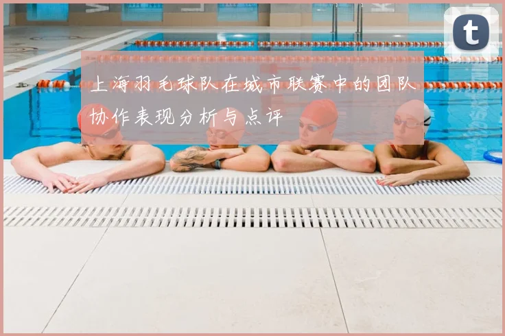 上海羽毛球队在城市联赛中的团队协作表现分析与点评