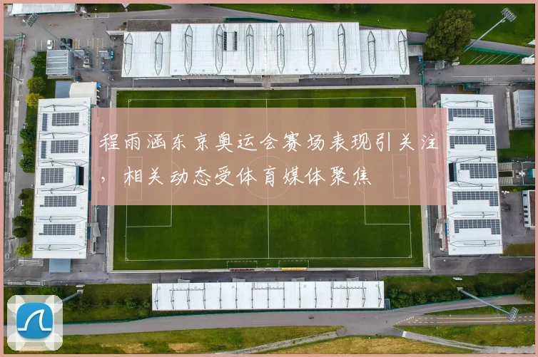 程雨涵东京奥运会赛场表现引关注，相关动态受体育媒体聚焦