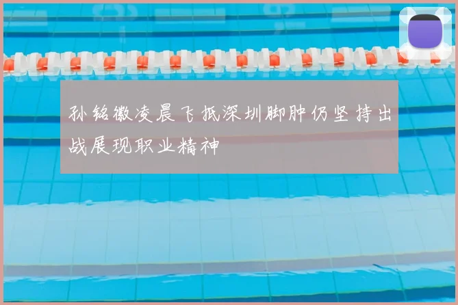 孙铭徽凌晨飞抵深圳脚肿仍坚持出战展现职业精神