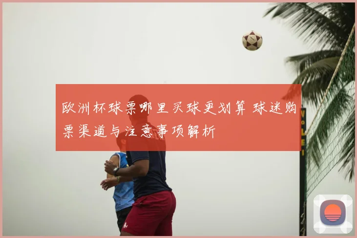 欧洲杯球票哪里买球更划算 球迷购票渠道与注意事项解析