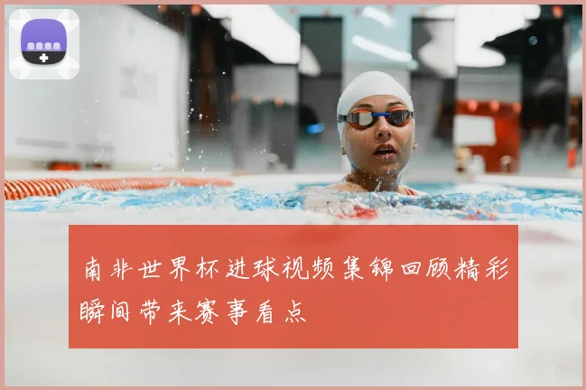 南非世界杯进球视频集锦回顾精彩瞬间带来赛事看点