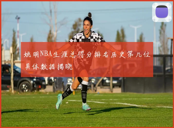 姚明NBA生涯总得分排名历史第几位具体数据揭晓