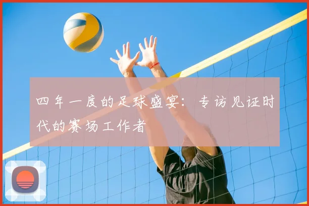 四年一度的足球盛宴:专访见证时代的赛场工作者