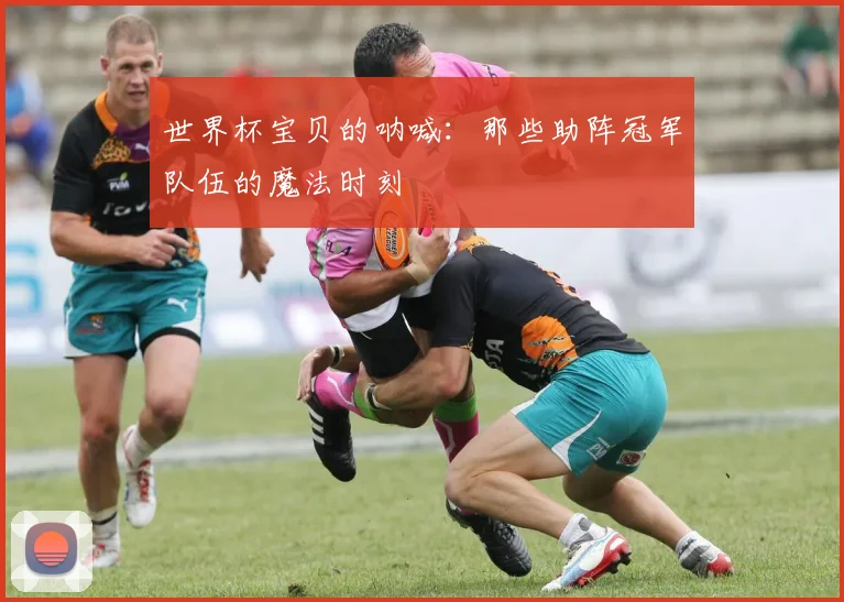 世界杯宝贝的呐喊：那些助阵冠军队伍的魔法时刻