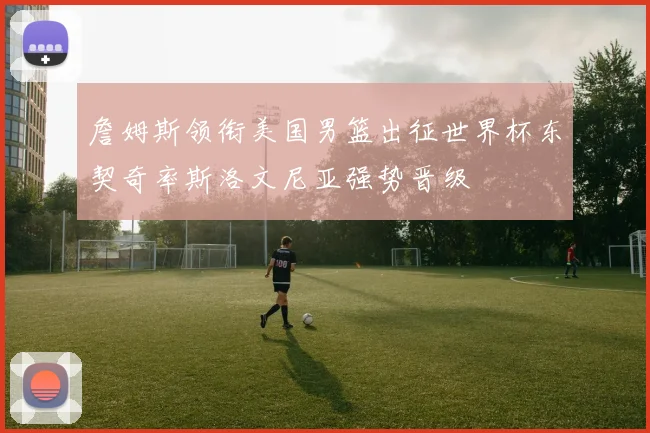 詹姆斯领衔美国男篮出征世界杯东契奇率斯洛文尼亚强势晋级