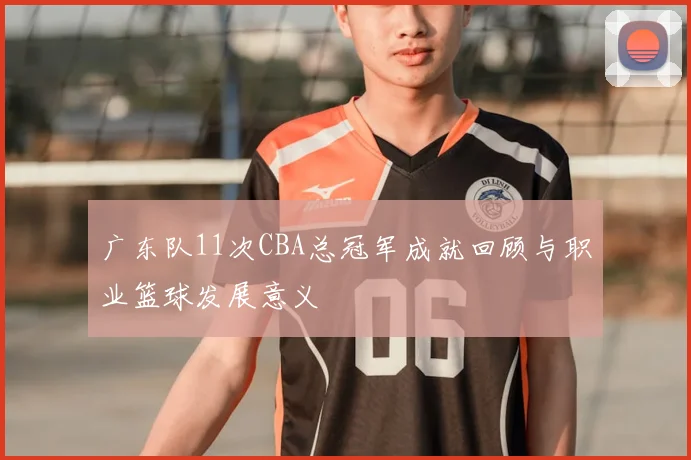 广东队11次CBA总冠军成就回顾与职业篮球发展意义