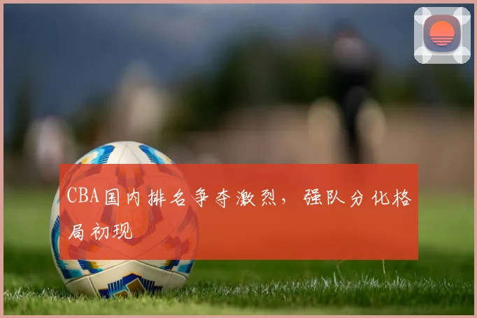 CBA国内排名争夺激烈，强队分化格局初现