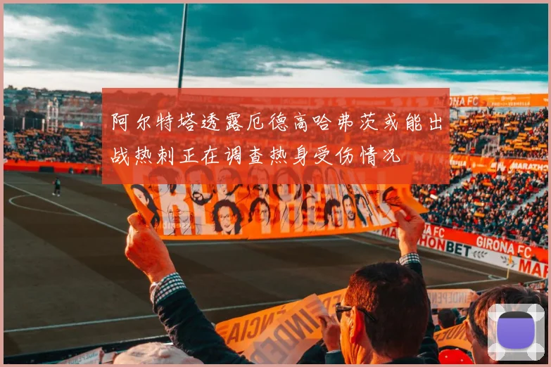 阿尔特塔透露厄德高哈弗茨或能出战热刺正在调查热身受伤情况