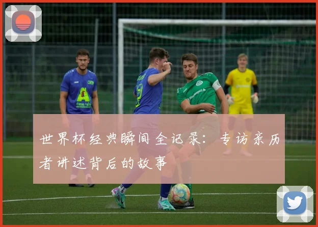 世界杯经典瞬间全记录:专访亲历者讲述背后的故事