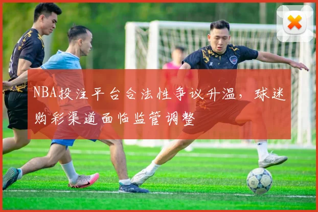 NBA投注平台合法性争议升温,球迷购彩渠道面临监管调整