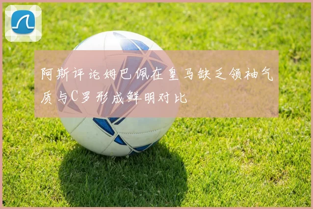 阿斯评论姆巴佩在皇马缺乏领袖气质与C罗形成鲜明对比