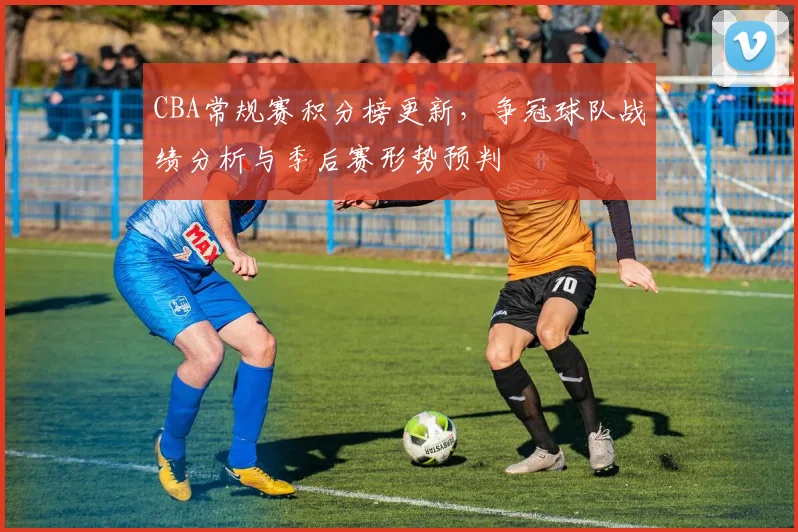 CBA常规赛积分榜更新，争冠球队战绩分析与季后赛形势预判