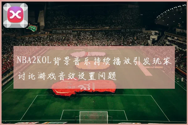 NBA2KOL背景音乐持续播放引发玩家讨论游戏音效设置问题