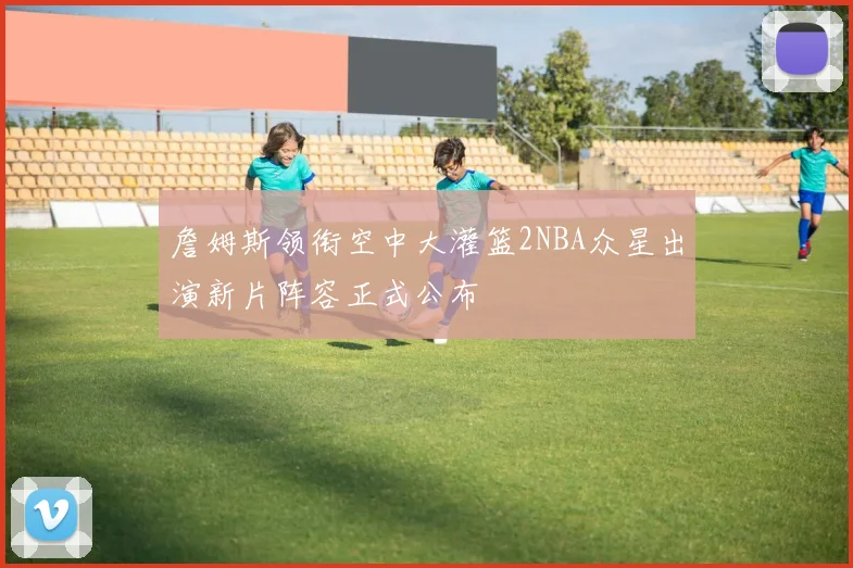 詹姆斯领衔空中大灌篮2NBA众星出演新片阵容正式公布