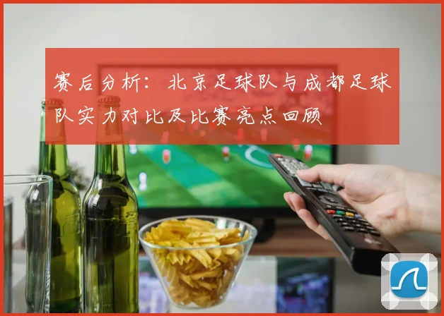 赛后分析：北京足球队与成都足球队实力对比及比赛亮点回顾
