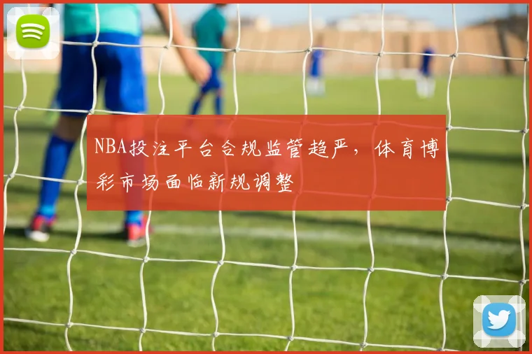 NBA投注平台合规监管趋严,体育博彩市场面临新规调整