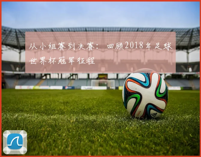 从小组赛到决赛:回顾2018年足球世界杯冠军征程
