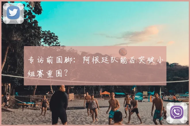 专访前国脚：阿根廷队能否突破小组赛重围？