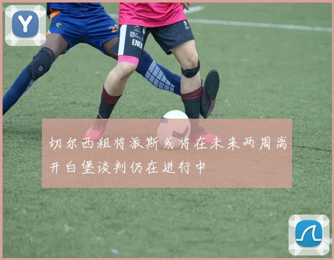 切尔西租将派斯或将在未来两周离开白堡谈判仍在进行中