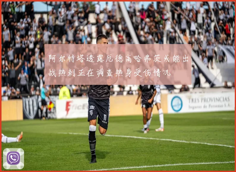 阿尔特塔透露厄德高哈弗茨或能出战热刺正在调查热身受伤情况