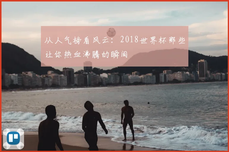 从人气榜看风云：2018世界杯那些让你热血沸腾的瞬间