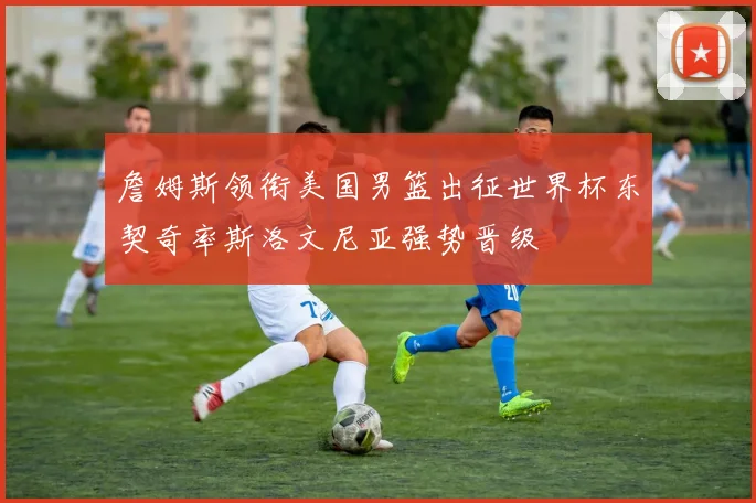詹姆斯领衔美国男篮出征世界杯东契奇率斯洛文尼亚强势晋级