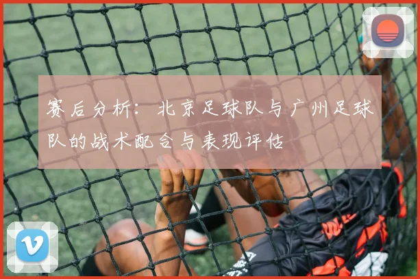 赛后分析：北京足球队与广州足球队的战术配合与表现评估