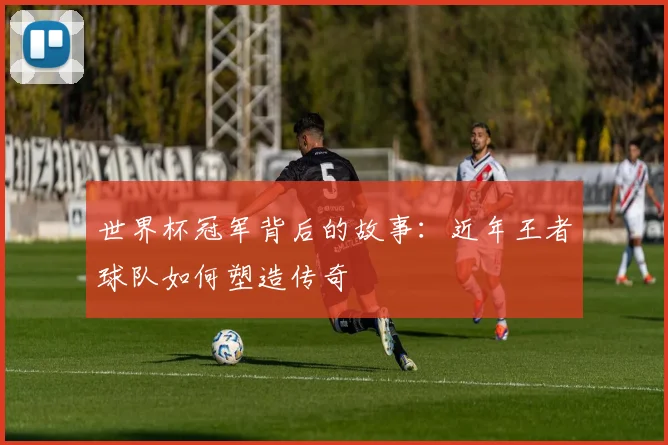 世界杯冠军背后的故事：近年王者球队如何塑造传奇