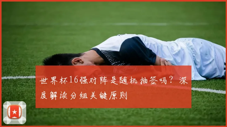 世界杯16强对阵是随机抽签吗?深度解读分组关键原则