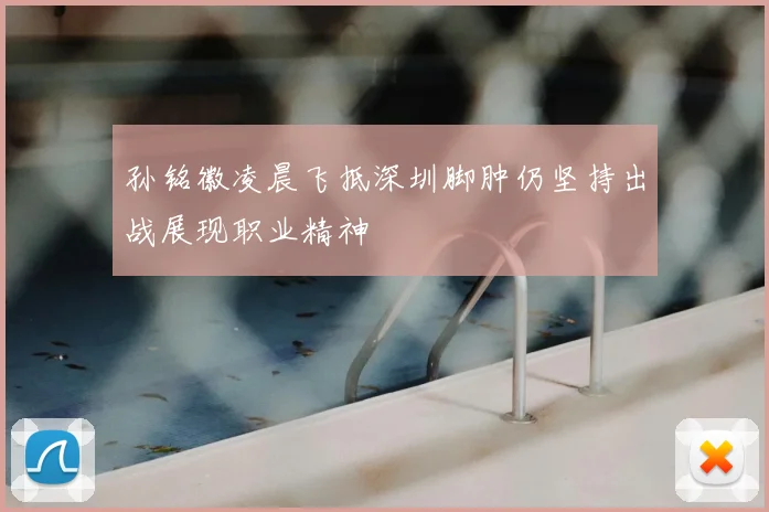孙铭徽凌晨飞抵深圳脚肿仍坚持出战展现职业精神