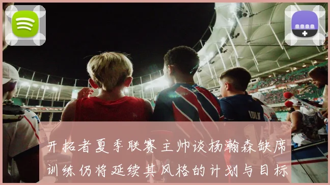 开拓者夏季联赛主帅谈杨瀚森缺席训练仍将延续其风格的计划与目标