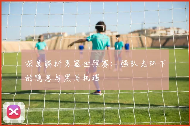 深度解析男篮世预赛：强队光环下的隐患与黑马机遇