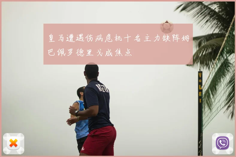 皇马遭遇伤病危机十名主力缺阵姆巴佩罗德里戈成焦点