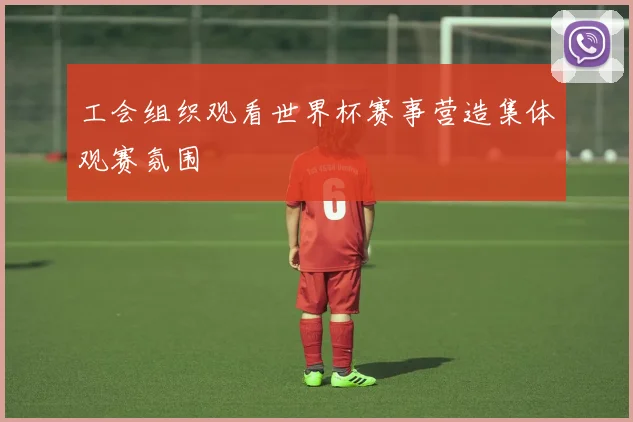 工会组织观看世界杯赛事营造集体观赛氛围