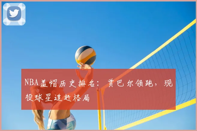 NBA盖帽历史排名：贾巴尔领跑，现役球星追赶格局